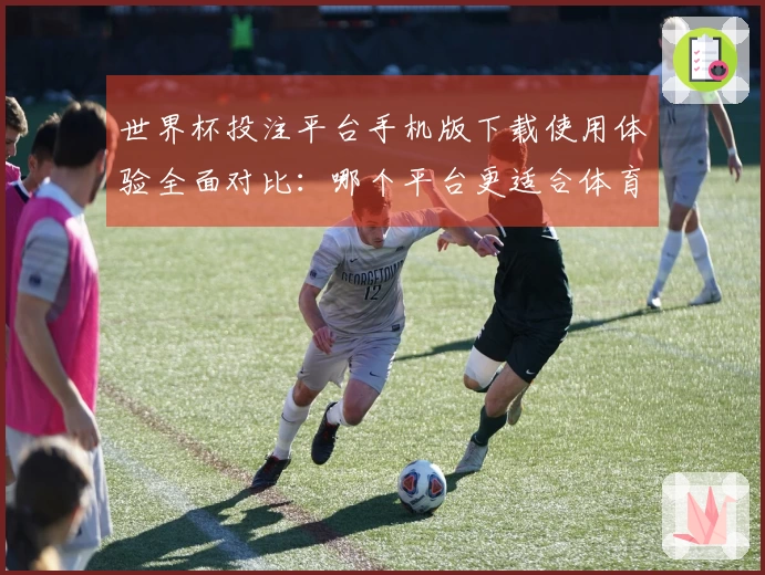 世界杯投注平台手机版下载使用体验全面对比：哪个平台更适合体育直播？